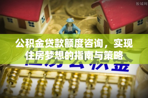 陇西公积金贷款额度咨询，实现住房梦想的指南与策略