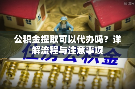 陇西公积金提取可以代办吗？详解流程与注意事项