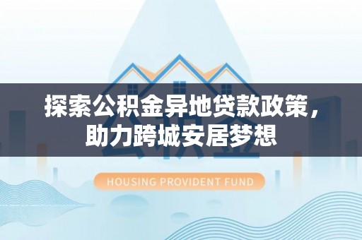 陇西探索公积金异地贷款政策，助力跨城安居梦想