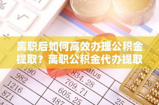陇西离职后如何高效办理公积金提取？离职公积金代办提取全攻略